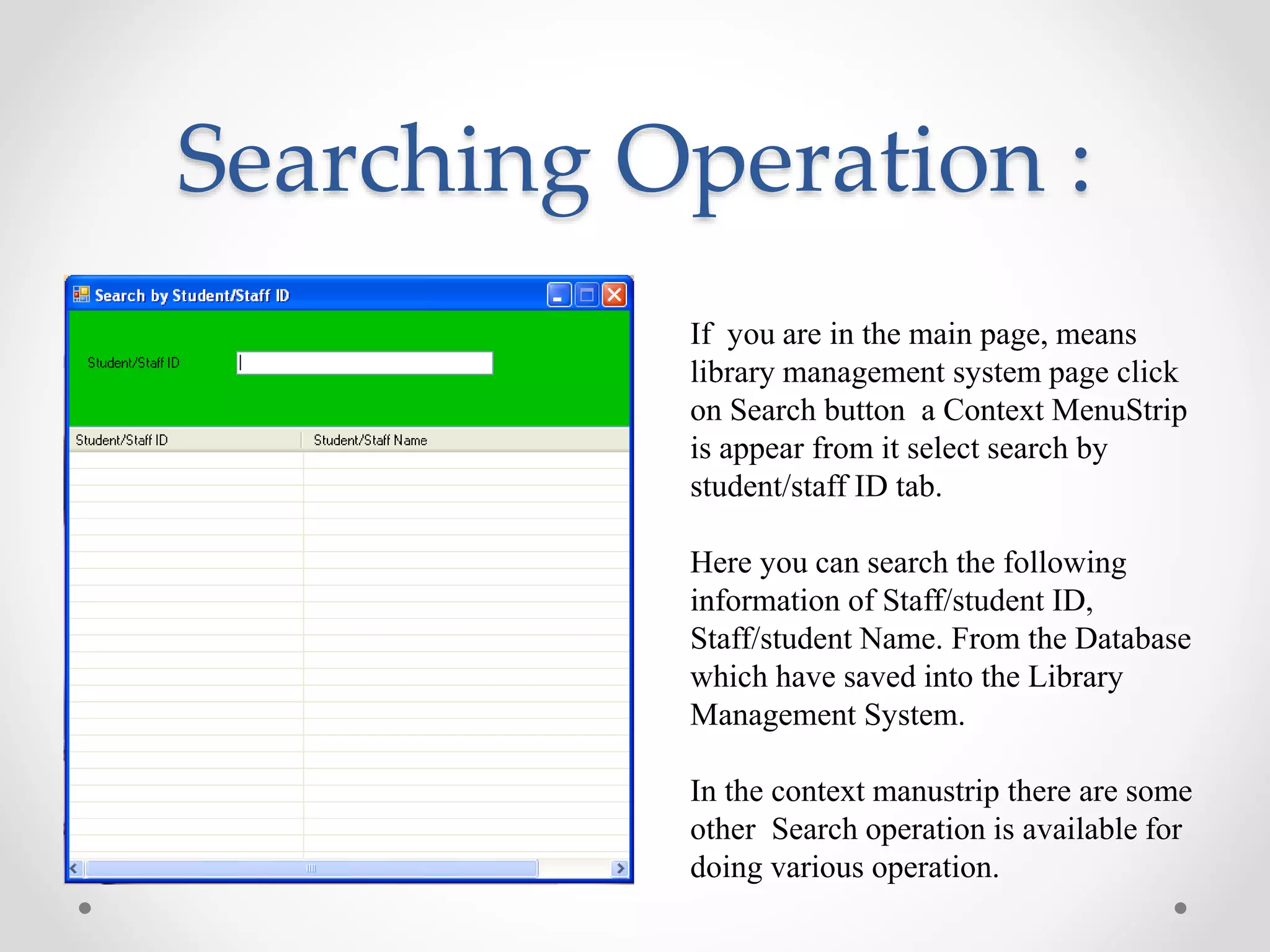 Searching Operation :
If you are in the main page, means
library management system page click
on Search button a Context MenuStrip
is appear from it select search by
student/staff ID tab.
Here you can search the following
information of Staff/student ID,
Staff/student Name. From the Database
which have saved into the Library
Management System.
In the context manustrip there are some
other Search operation is available for
doing various operation.
 