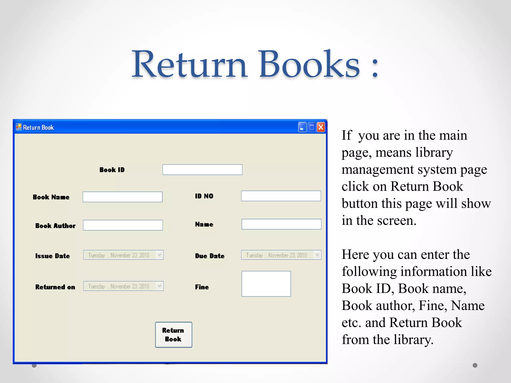 Return Books :
If you are in the main
page, means library
management system page
click on Return Book
button this page will show
in the screen.
Here you can enter the
following information like
Book ID, Book name,
Book author, Fine, Name
etc. and Return Book
from the library.
 