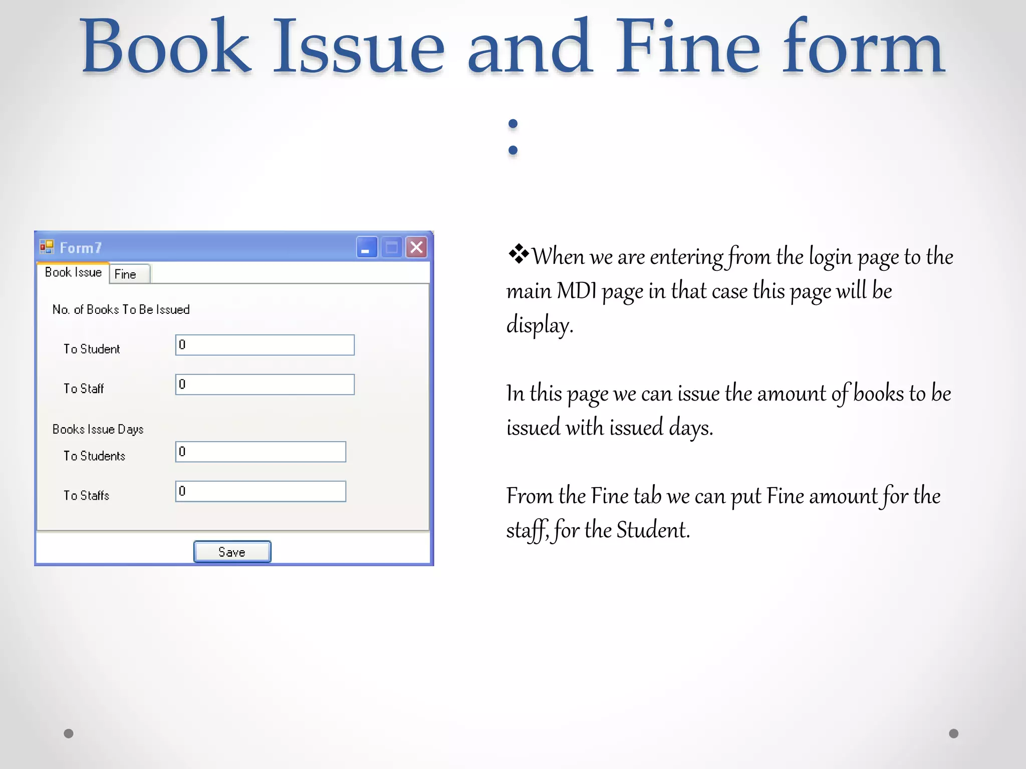 Book Issue and Fine form
:
When we are entering from the login page to the
main MDI page in that case this page will be
display.
In this page we can issue the amount of books to be
issued with issued days.
From the Fine tab we can put Fine amount for the
staff, for the Student.
 