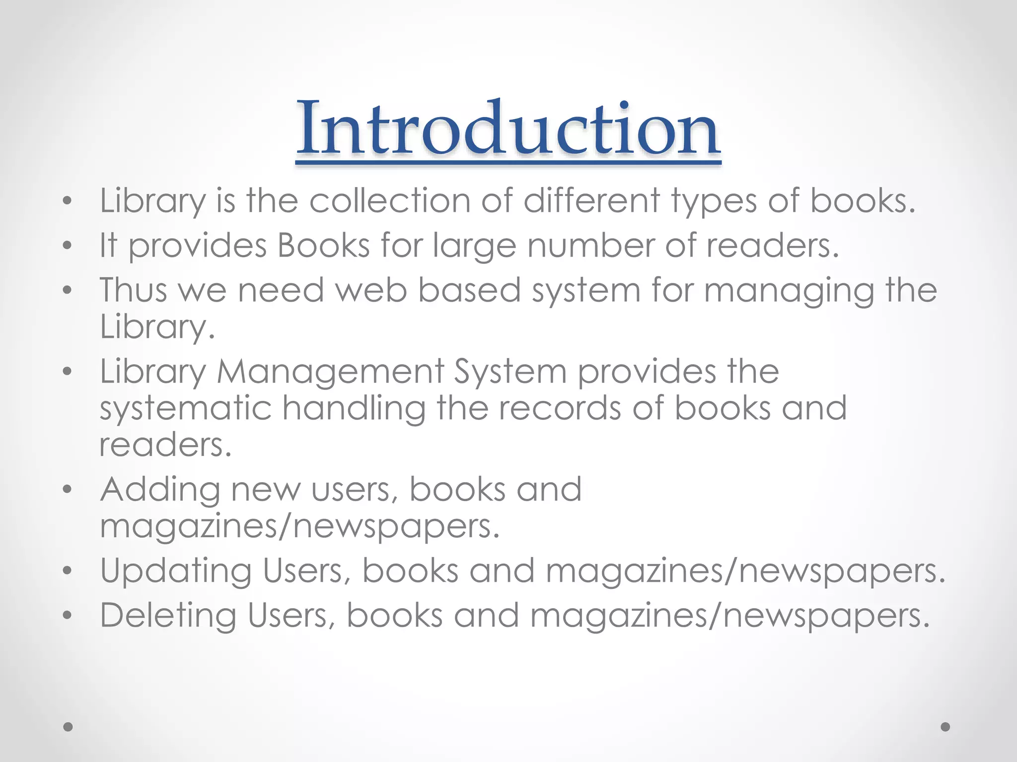 Introduction
• Library is the collection of different types of books.
• It provides Books for large number of readers.
• Thus we need web based system for managing the
Library.
• Library Management System provides the
systematic handling the records of books and
readers.
• Adding new users, books and
magazines/newspapers.
• Updating Users, books and magazines/newspapers.
• Deleting Users, books and magazines/newspapers.
 