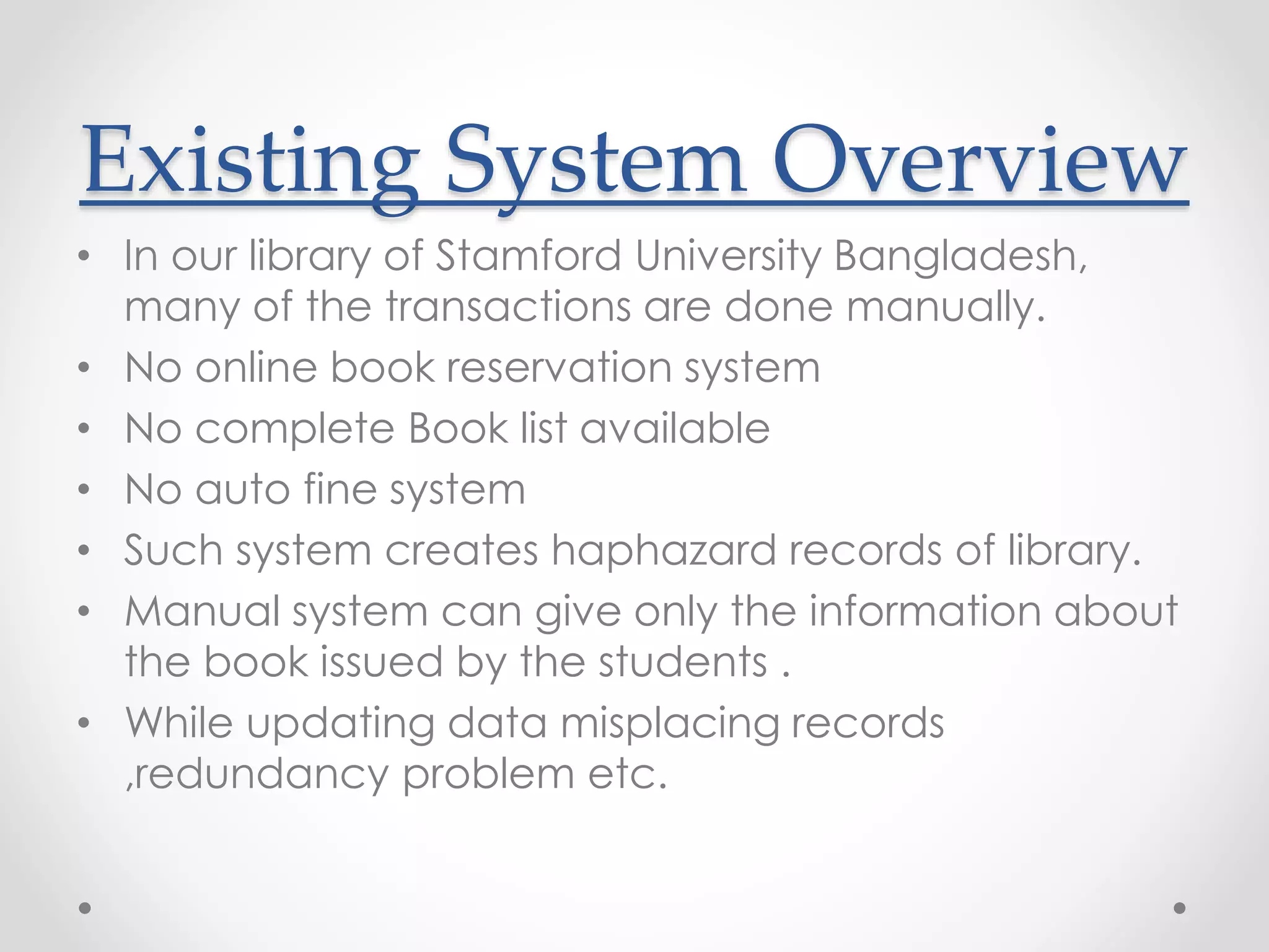 Existing System Overview
• In our library of Stamford University Bangladesh,
many of the transactions are done manually.
• No online book reservation system
• No complete Book list available
• No auto fine system
• Such system creates haphazard records of library.
• Manual system can give only the information about
the book issued by the students .
• While updating data misplacing records
,redundancy problem etc.
 