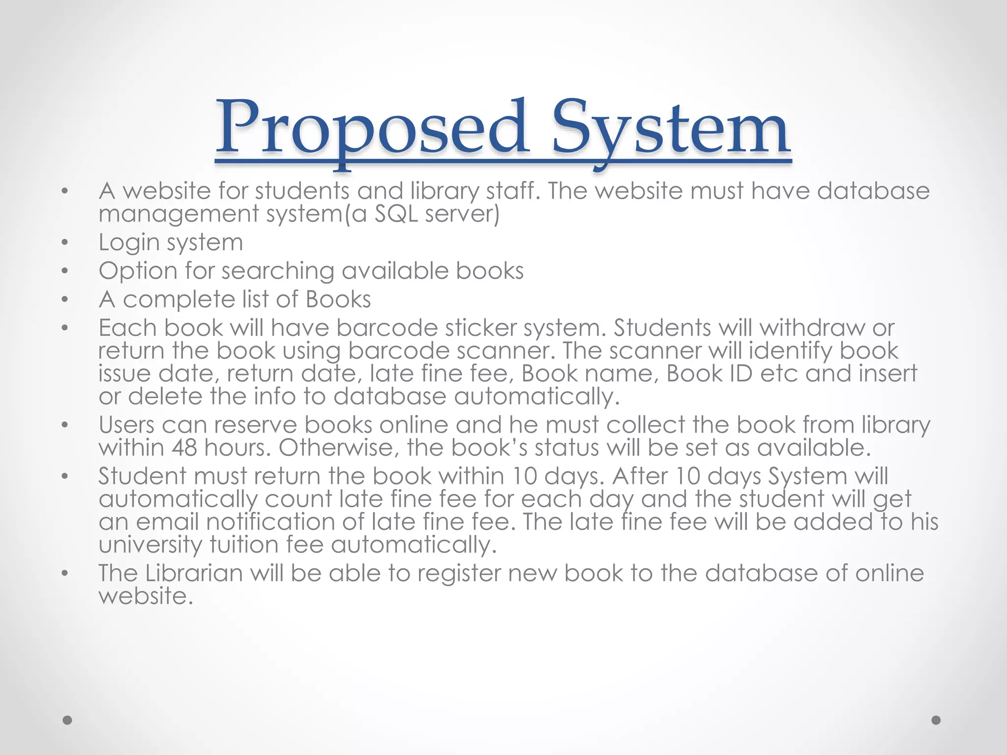 Proposed System
• A website for students and library staff. The website must have database
management system(a SQL server)
• Login system
• Option for searching available books
• A complete list of Books
• Each book will have barcode sticker system. Students will withdraw or
return the book using barcode scanner. The scanner will identify book
issue date, return date, late fine fee, Book name, Book ID etc and insert
or delete the info to database automatically.
• Users can reserve books online and he must collect the book from library
within 48 hours. Otherwise, the book’s status will be set as available.
• Student must return the book within 10 days. After 10 days System will
automatically count late fine fee for each day and the student will get
an email notification of late fine fee. The late fine fee will be added to his
university tuition fee automatically.
• The Librarian will be able to register new book to the database of online
website.
 