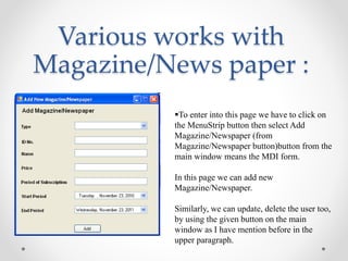 Various works with
Magazine/News paper :
To enter into this page we have to click on
the MenuStrip button then select Add
Magazine/Newspaper (from
Magazine/Newspaper button)button from the
main window means the MDI form.
In this page we can add new
Magazine/Newspaper.
Similarly, we can update, delete the user too,
by using the given button on the main
window as I have mention before in the
upper paragraph.
 
