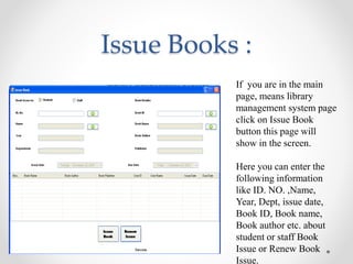 Issue Books :
If you are in the main
page, means library
management system page
click on Issue Book
button this page will
show in the screen.
Here you can enter the
following information
like ID. NO. ,Name,
Year, Dept, issue date,
Book ID, Book name,
Book author etc. about
student or staff Book
Issue or Renew Book
Issue.
 