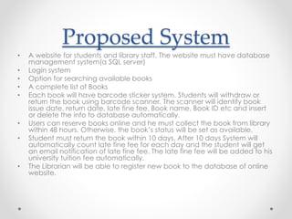 Proposed System
• A website for students and library staff. The website must have database
management system(a SQL server)
• Login system
• Option for searching available books
• A complete list of Books
• Each book will have barcode sticker system. Students will withdraw or
return the book using barcode scanner. The scanner will identify book
issue date, return date, late fine fee, Book name, Book ID etc and insert
or delete the info to database automatically.
• Users can reserve books online and he must collect the book from library
within 48 hours. Otherwise, the book’s status will be set as available.
• Student must return the book within 10 days. After 10 days System will
automatically count late fine fee for each day and the student will get
an email notification of late fine fee. The late fine fee will be added to his
university tuition fee automatically.
• The Librarian will be able to register new book to the database of online
website.
 