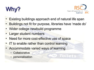 Why? Existing buildings approach end of natural life span Buildings not fit for purpose, libraries have ‘made do’ Wider college newbuild programme Larger student numbers Need for more cost-effective use of space IT to enable rather than control learning Accommodate varied ways of learning Collaborative personalisation 