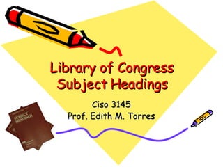 Library of Congress Subject Headings Ciso 3145 Prof. Edith M. Torres 