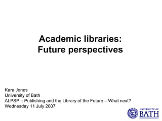 Academic libraries: Future perspectives Kara Jones University of Bath ALPSP :: Publishing and the Library of the Future – What next? Wednesday 11 July 2007 