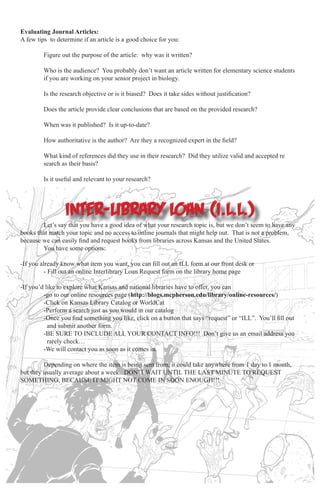 Evaluating Journal Articles:
A few tips to determine if an article is a good choice for you:
	
	
	
	

Figure out the purpose of the article: why was it written?

	

Is the research objective or is it biased? Does it take sides without justification?

	

Does the article provide clear conclusions that are based on the provided research?

	

When was it published? Is it up-to-date?

	

How authoritative is the author? Are they a recognized expert in the field?

	
	

What kind of references did they use in their research? Did they utilize valid and accepted re		
search as their basis?

	

Is it useful and relevant to your research?

Who is the audience? You probably don’t want an article written for elementary science students 		
if you are working on your senior project in biology.

inter-library loan (i.l.l.)
	
Let’s say that you have a good idea of what your research topic is, but we don’t seem to have any
books that match your topic and no access to online journals that might help out. That is not a problem,
because we can easily find and request books from libraries across Kansas and the United States.
	
You have some options:
-If you already know what item you want, you can fill out an ILL form at our front desk or
	
- Fill out an online Interlibrary Loan Request form on the library home page
-If you’d like to explore what Kansas and national libraries have to offer, you can
	
-go to our online resources page (http://blogs.mcpherson.edu/library/online-resources/)
	
-Click on Kansas Library Catalog or WorldCat
	
-Perform a search just as you would in our catalog
	
-Once you find something you like, click on a button that says “request” or “ILL”. You’ll fill out 		
	
and submit another form.
	
-BE SURE TO INCLUDE ALL YOUR CONTACT INFO!!! Don’t give us an email address you 		
	
rarely check…
	
-We will contact you as soon as it comes in.
	
Depending on where the item is being sent from, it could take anywhere from 1 day to 1 month,
but they usually average about a week. DON’T WAIT UNTIL THE LAST MINUTE TO REQUEST
SOMETHING, BECAUSE IT MIGHT NOT COME IN SOON ENOUGH!!!

 