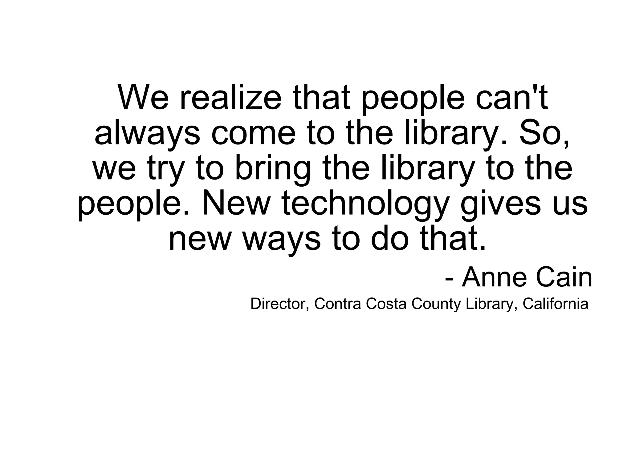 We realize that people can't always come to the library. So, we try to bring the library to the people. New technology gives us new ways to do that.  - Anne Cain Director, Contra Costa County Library, California  