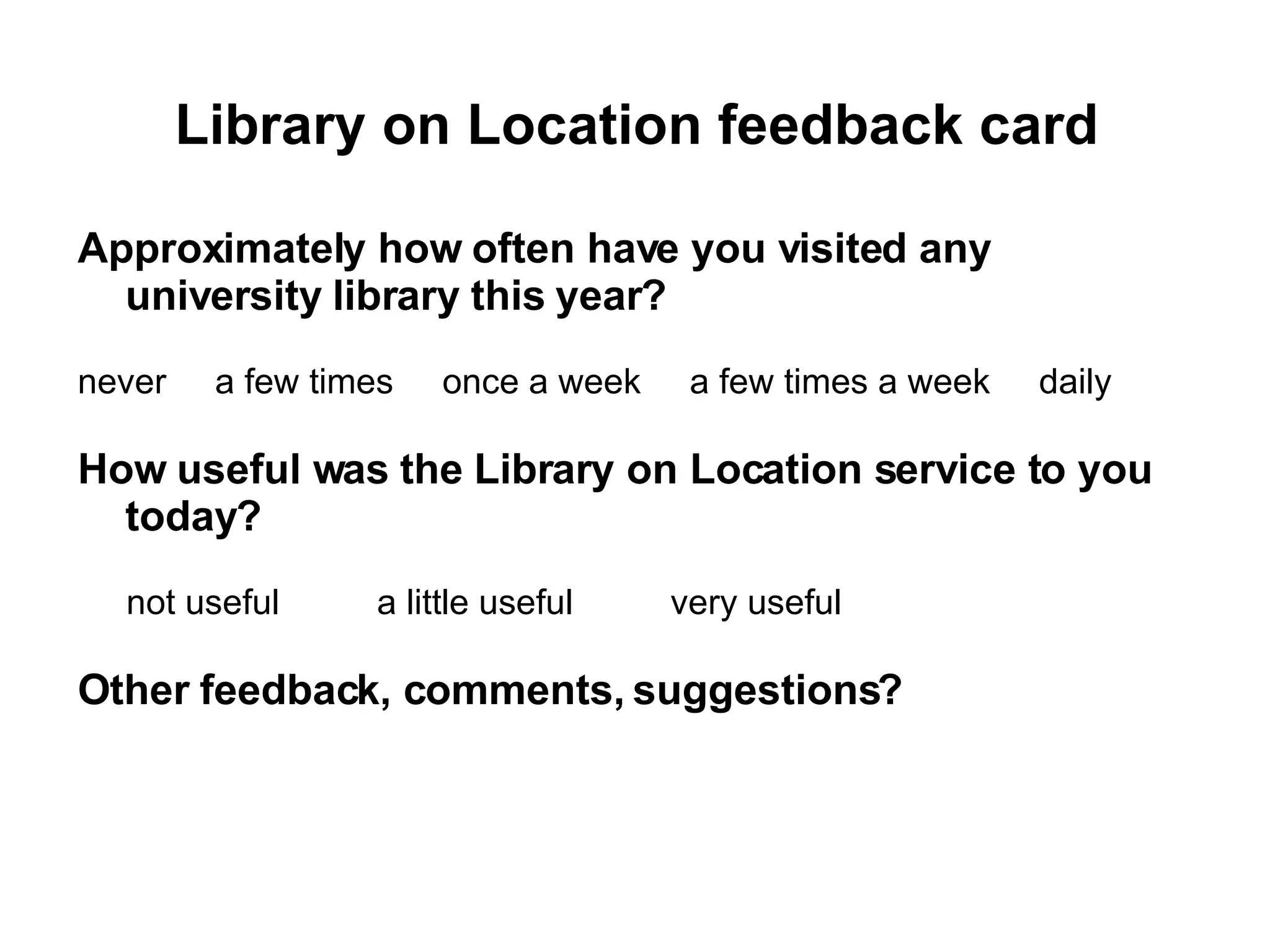 Library on Location feedback card Approximately how often have you visited any university library this year? never  a few times  once a week  a few times a week  daily How useful was the Library on Location service to you today? not useful  a little useful  very useful  Other feedback, comments, suggestions? 