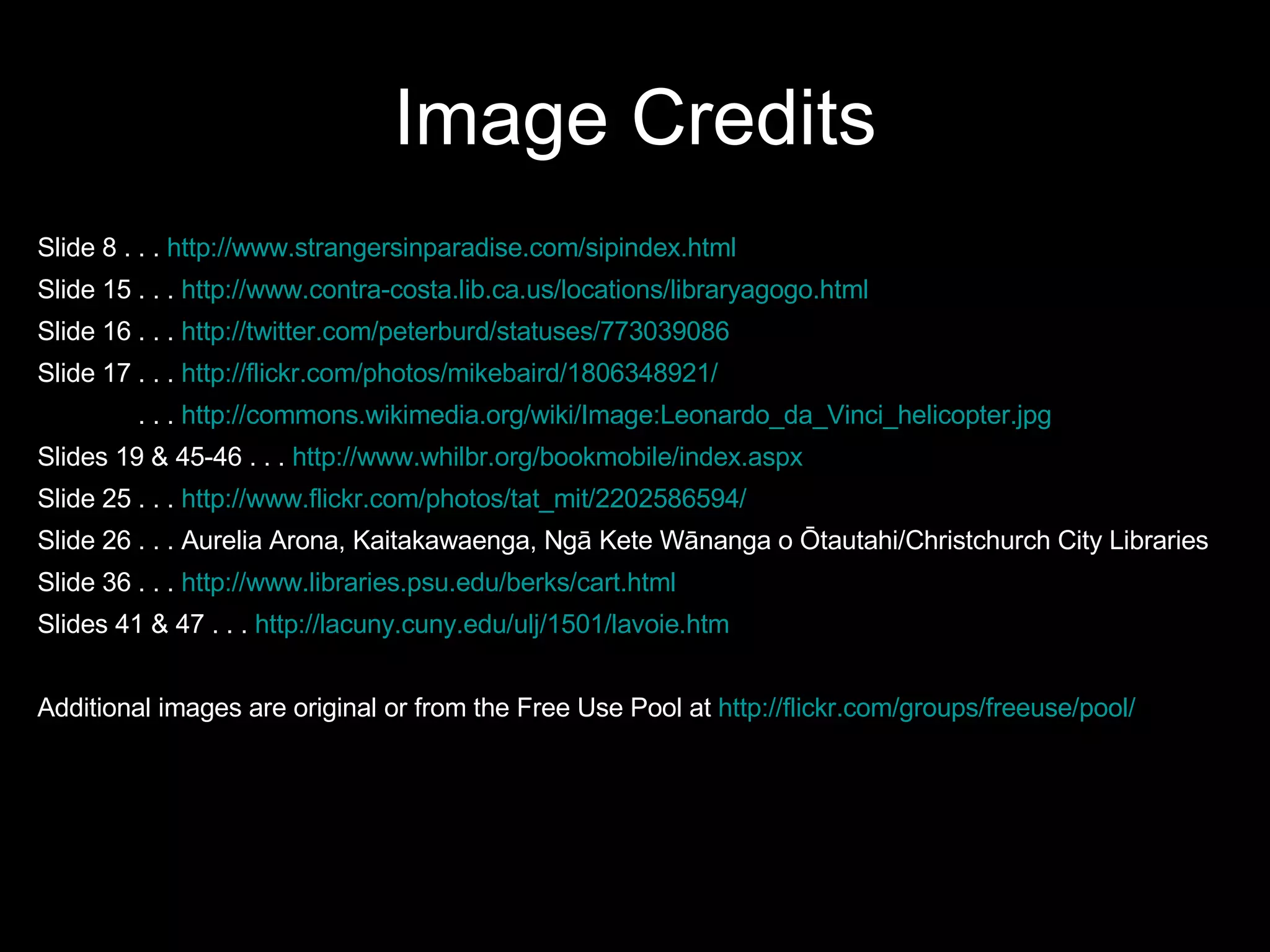 Image Credits Slide 8 . . .  http://www.strangersinparadise.com/sipindex.html   Slide 15 . . .  http://www.contra-costa.lib.ca.us/locations/libraryagogo.html Slide 16 . . .  http://twitter.com/peterburd/statuses/773039086   Slide 17 . . .  http://flickr.com/photos/mikebaird/1806348921/   . . .  http://commons.wikimedia.org/wiki/Image:Leonardo_da_Vinci_helicopter.jpg Slides 19 & 45-46 . . .  http://www.whilbr.org/bookmobile/index.aspx Slide 25 . . .  http://www.flickr.com/photos/tat_mit/2202586594/   Slide 26 . . . Aurelia Arona, Kaitakawaenga, Ngā Kete Wānanga o Ōtautahi/Christchurch City Libraries Slide 36 . . .  http://www.libraries.psu.edu/berks/cart.html Slides 41 & 47 . . .  http://lacuny.cuny.edu/ulj/1501/lavoie.htm   Additional images are original or from the Free Use Pool at  http://flickr.com/groups/freeuse/pool/   