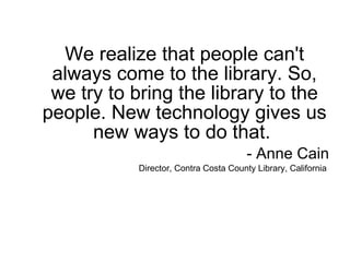 We realize that people can't always come to the library. So, we try to bring the library to the people. New technology gives us new ways to do that.  - Anne Cain Director, Contra Costa County Library, California  