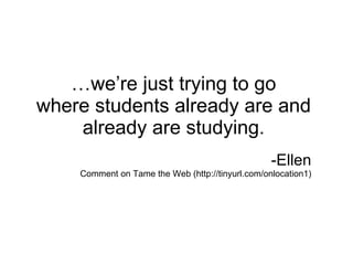 … we’re just trying to go where students already are and already are studying. -Ellen C omment on Tame the Web (http://tinyurl.com/onlocation1) 