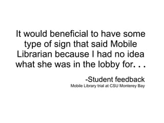 It would beneficial to have some type of sign that said Mobile Librarian because I had no idea what she was in the lobby for . . . -Student feedback Mobile Library trial at CSU Monterey Bay 