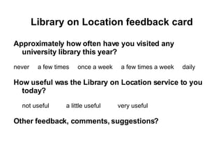 Library on Location feedback card Approximately how often have you visited any university library this year? never  a few times  once a week  a few times a week  daily How useful was the Library on Location service to you today? not useful  a little useful  very useful  Other feedback, comments, suggestions? 
