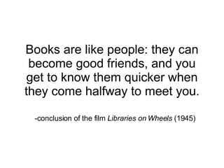 Books are like people: they can become good friends, and you get to know them quicker when they come halfway to meet you. -conclusion of the film  Libraries on Wheels  (1945)  