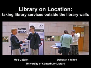 Library on Location: taking library services outside the library walls Meg Upjohn  Deborah Fitchett University of Canterbury Library 
