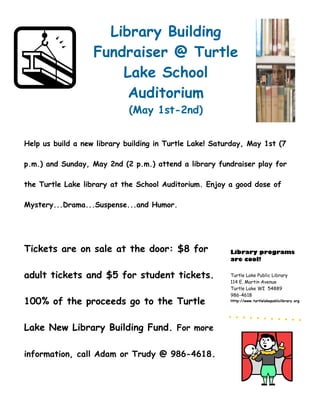 Library Building
                   Fundraiser @ Turtle
                       Lake School
                        Auditorium
                             (May 1st-2nd)


Help us build a new library building in Turtle Lake! Saturday, May 1st (7

p.m.) and Sunday, May 2nd (2 p.m.) attend a library fundraiser play for

the Turtle Lake library at the School Auditorium. Enjoy a good dose of

Mystery...Drama...Suspense...and Humor.




Tickets are on sale at the door: $8 for                  Library programs
                                                         are cool!

adult tickets and $5 for student tickets.                Turtle Lake Public Library
                                                         114 E. Martin Avenue
                                                         Turtle Lake WI 54889
                                                         986-4618
100% of the proceeds go to the Turtle                    Http://www.turtlelakepubliclibrary.org




Lake New Library Building Fund. For more

information, call Adam or Trudy @ 986-4618.
 