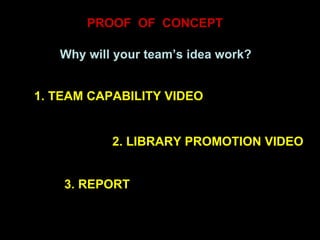 PROOF  OF  CONCEPT Why will your team’s idea work? 1. TEAM CAPABILITY VIDEO 2. LIBRARY PROMOTION VIDEO 3. REPORT 