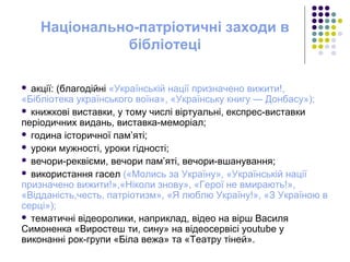 Національно-патріотичні заходи в
бібліотеці
 акції: (благодійні «Українській нації призначено вижити!,
«Бібліотека українського воїна», «Українську книгу — Донбасу»);
 книжкові виставки, у тому числі віртуальні, експрес-виставки
періодичних видань, виставка-меморіал;
 година історичної пам’яті;
 уроки мужності, уроки гідності;
 вечори-реквієми, вечори пам’яті, вечори-вшанування;
 використання гасел («Молись за Україну», «Українській нації
призначено вижити!»,«Ніколи знову», «Герої не вмирають!»,
«Відданість,честь, патріотизм», «Я люблю Україну!», «З Україною в
серці»);
 тематичні відеоролики, наприклад, відео на вірш Василя
Симоненка «Виростеш ти, сину» на відеосервісі youtube у
виконанні рок-групи «Біла вежа» та «Театру тіней».
 