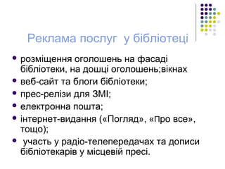 Реклама послуг у бібліотеці
 розміщення оголошень на фасаді
бібліотеки, на дошці оголошень;вікнах
 веб-сайт та блоги бібліотеки;
 прес-релізи для ЗМІ;
 електронна пошта;
 інтернет-видання («Погляд», «Про все»,
тощо);
 участь у радіо-телепередачах та дописи
бібліотекарів у місцевій пресі.
 