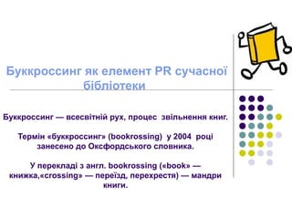 Буккроссинг як елемент PR сучасної
бібліотеки
Буккроссинг — всесвітній рух, процес звільнення книг.
Термін «буккроссинг» (bookrossing) у 2004 році
занесено до Оксфордського словника.
У перекладі з англ. bookrossing («book» —
книжка,«crossing» — переїзд, перехрестя) — мандри
книги.
 