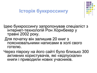 Історія буккроссингу
Ідею буккроссингу запропонував спеціаліст з
інтернет-технологій Рон Хорнбекер у
травні 2002 року.
Для початку він залишив 20 книг з
пояснювальними написами в холі свого
готелю.
Через півроку на його сайті було близько 300
активних користувачів, які «відпускали»
книги і приводили нових учасників.
 