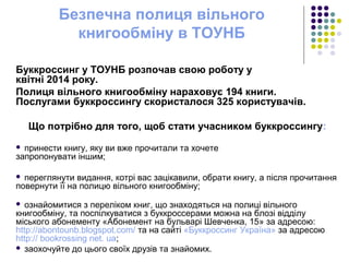 Безпечна полиця вільного
книгообміну в ТОУНБ
Буккроссинг у ТОУНБ розпочав свою роботу у
квітні 2014 року.
Полиця вільного книгообміну нараховує 194 книги.
Послугами буккроссингу скористалося 325 користувачів.
Що потрібно для того, щоб стати учасником буккроссингу:
 принести книгу, яку ви вже прочитали та хочете
запропонувати іншим;
 переглянути видання, котрі вас зацікавили, обрати книгу, а після прочитання
повернути її на полицю вільного книгообміну;
 ознайомитися з переліком книг, що знаходяться на полиці вільного
книгообміну, та поспілкуватися з буккроссерами можна на блозі відділу
міського абонементу «Абонемент на бульварі Шевченка, 15» за адресою:
http://abontounb.blogspot.com/ та на сайті «Буккроссинг Україна» за адресою
http:// bookrossing net. ua;
 заохочуйте до цього своїх друзів та знайомих.
 