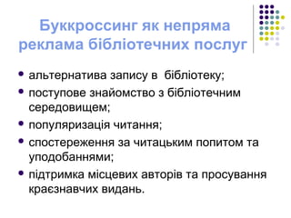 Буккроссинг як непряма
реклама бібліотечних послуг
 альтернатива запису в бібліотеку;
 поступове знайомство з бібліотечним
середовищем;
 популяризація читання;
 спостереження за читацьким попитом та
уподобаннями;
 підтримка місцевих авторів та просування
краєзнавчих видань.
 