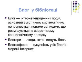 Блог у бібліотеці
 Блог — інтернет-щоденник подій,
основний зміст якого систематично
поповнюється новими записами, що
розміщуються в зворотньому
хронологічному порядку.
 Блогери — люди, котрі ведуть блог.
 Блогосфера — сукупність усіх блогів
мережі Інтернет.
 