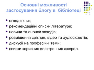 Основні можливості
застосування блогу в бібліотеці
 огляди книг;
 рекомендаційні списки літератури;
 новини та анонси заходів;
 розміщення світлин, відео та аудіосюжетів;
 дискусії на професійні теми;
 списки корисних електронних джерел.
 