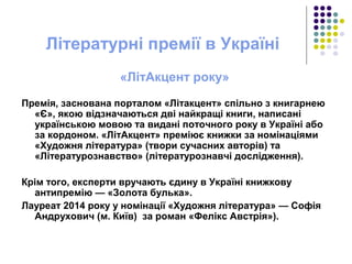 Літературні премії в Україні
«ЛітАкцент року»
Премія, заснована порталом «Літакцент» спільно з книгарнею
«Є», якою відзначаються дві найкращі книги, написані
українською мовою та видані поточного року в Україні або
за кордоном. «ЛітАкцент» преміює книжки за номінаціями
«Художня література» (твори сучасних авторів) та
«Літературознавство» (літературознавчі дослідження).
Крім того, експерти вручають єдину в Україні книжкову
антипремію — «Золота булька».
Лауреат 2014 року у номінації «Художня література» — Софія
Андрухович (м. Київ) за роман «Фелікс Австрія»).
 
