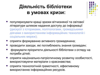 Діяльність бібліотеки
в умовах кризи:
 популяризувати кращі зразки вітчизняної та світової
літератури шляхом надання доступу до інформації
(дискусії з істориками, політологами, громадськими
діячами з використанням інформаційних технологій і
соціальних мереж);
 сприяти формуванню активного громадянина;
 проводити заходи, які поглиблюють знання громадян;
 формувати пріоритети діяльності бібліотеки з огляду на
потреби дітей;
 сприяти національно-патріотичному розвитку особистості,
використовуючи матеріали з краєзнавства;
 сприяти технологічній грамотності, ефективному
використанню інформаційних ресурсів.
 