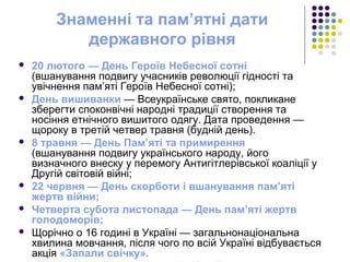 Знаменні та пам’ятні дати
державного рівня
 20 лютого — День Героїв Небесної сотні
(вшанування подвигу учасників революції гідності та
увічнення пам’яті Героїв Небесної сотні);
 День вишиванки — Всеукраїнське свято, покликане
зберегти споконвічні народні традиції створення та
носіння етнічного вишитого одягу. Дата проведення —
щороку в третій четвер травня (будній день).
 8 травня — День Пам’яті та примирення
(вшанування подвигу українського народу, його
визначного внеску у перемогу Антигітлерівської коаліції у
Другій світовій війні;
 22 червня — День скорботи і вшанування пам’яті
жертв війни;
 Четверта субота листопада — День пам’яті жертв
голодоморів;
 Щорічно о 16 годині в Україні — загальнонаціональна
хвилина мовчання, після чого по всій Україні відбувається
акція «Запали свічку».
 