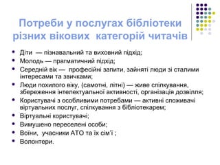 Потреби у послугах бібліотеки
різних вікових категорій читачів
 Діти — пізнавальний та виховний підхід;
 Молодь — прагматичний підхід;
 Середній вік — професійні запити, зайняті люди зі сталими
інтересами та звичками;
 Люди похилого віку, (самотні, літні) — живе спілкування,
збереження інтелектуальної активності, організація дозвілля;
 Користувачі з особливими потребами — активні споживачі
віртуальних послуг, спілкування з бібліотекарем;
 Віртуальні користувачі;
 Вимушено переселені особи;
 Воїни, учасники АТО та їх сім’ї ;
 Волонтери.
 