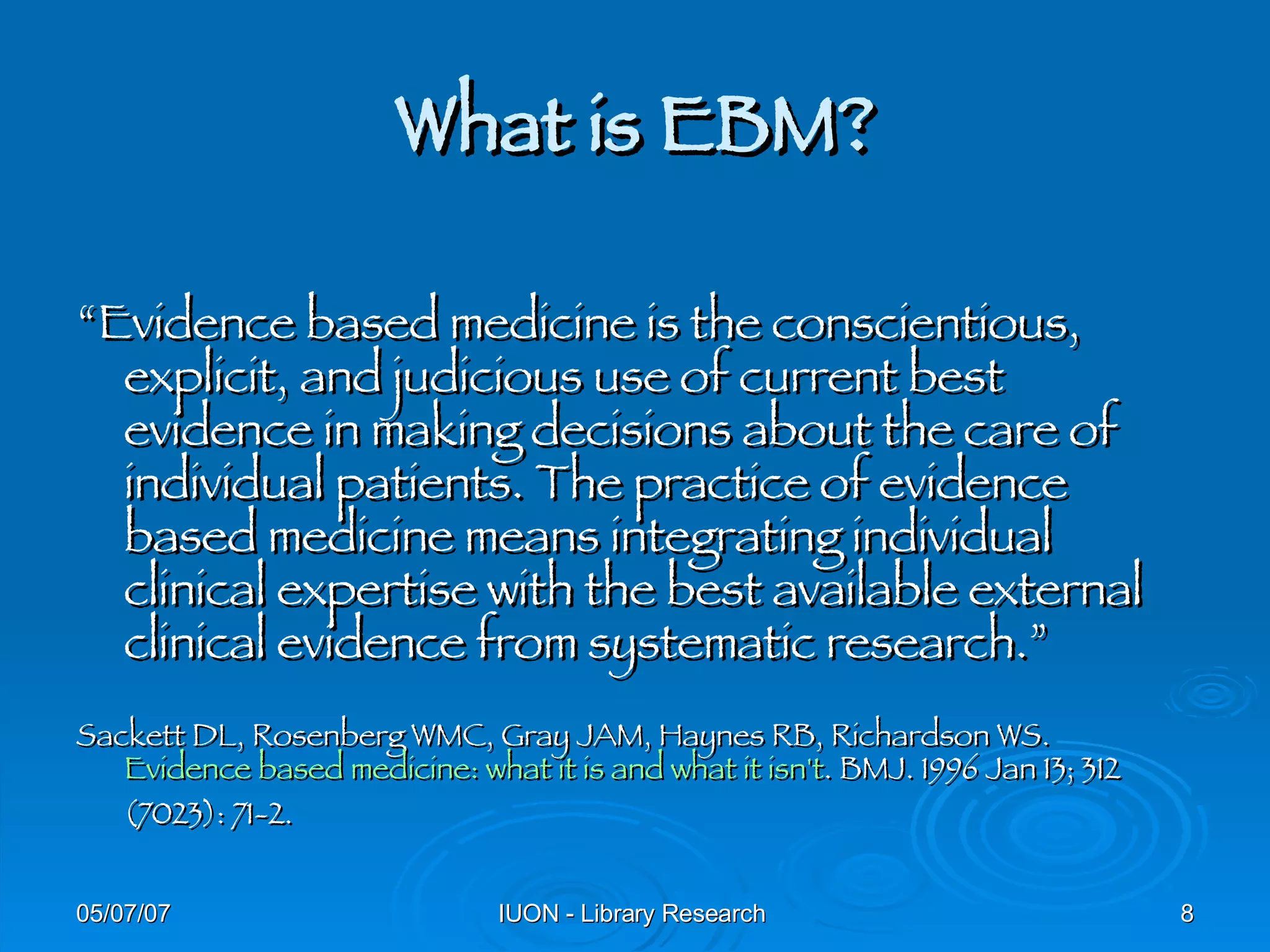 What is EBM? “ Evidence based medicine is the conscientious, explicit, and judicious use of current best evidence in making decisions about the care of individual patients. The practice of evidence based medicine means integrating individual clinical expertise with the best available external clinical evidence from systematic research.” Sackett DL, Rosenberg WMC, Gray JAM, Haynes RB, Richardson WS.  Evidence based medicine: what it is and what it isn't . BMJ. 1996 Jan 13; 312 (7023): 71-2. 