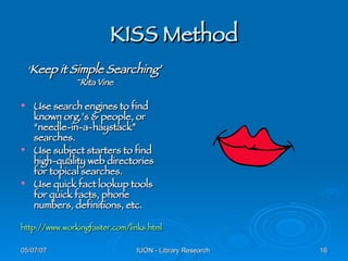 KISS Method ‘ Keep it Simple Searching’ ~Rita Vine Use search engines to find known org.’s & people, or “needle-in-a-haystack” searches. Use subject starters to find high-quality web directories for topical searches. Use quick fact lookup tools for quick facts, phone numbers, definitions, etc. http:// www.workingfaster.com/links.html 