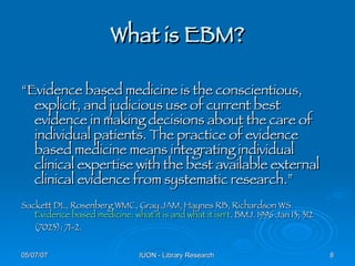 What is EBM? “ Evidence based medicine is the conscientious, explicit, and judicious use of current best evidence in making decisions about the care of individual patients. The practice of evidence based medicine means integrating individual clinical expertise with the best available external clinical evidence from systematic research.” Sackett DL, Rosenberg WMC, Gray JAM, Haynes RB, Richardson WS.  Evidence based medicine: what it is and what it isn't . BMJ. 1996 Jan 13; 312 (7023): 71-2. 
