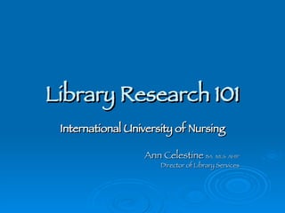 Library Research 101 International University of Nursing Ann Celestine  BA  MLS  AHIP Director of Library Services 