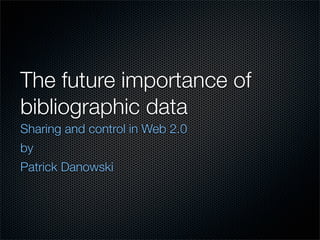 The future importance of
bibliographic data
Sharing and control in Web 2.0
by
Patrick Danowski