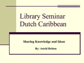 Library Seminar Dutch Caribbean Sharing Knowledge and Ideas By: Astrid Britten 