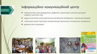 Інформаційно-комунікаційний центр
 створення ІКЦ, який проводитиме професійно орієнтоване навчання для дітей
старшого шкільного віку
 надання вчителям школи доступу до електронних методичних і навчальних ресурсів
 організація курсів підготовки випускників до зовнішнього незалежного оцінювання
 дозвілля (літні програми)
 