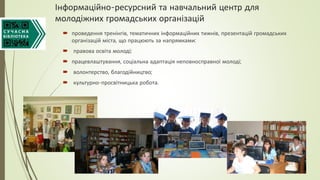 Інформаційно-ресурсний та навчальний центр для
молодіжних громадських організацій
 проведення тренінгів, тематичних інформаційних тижнів, презентацій громадських
організацій міста, що працюють за напрямками:
 правова освіта молоді;
 працевлаштування, соціальна адаптація неповносправної молоді;
 волонтерство, благодійництво;
 культурно-просвітницька робота.
 