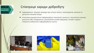 Співпраця заради добробуту
 Інформування місцевої громади про останні зміни у законодавстві, рішення та
діяльність місцевої влади
 інтенсивне використання інформаційних технологій, включно з технологією масової
розсилки СМС-повідомлень, дискусійним онлайн-форумом, онлайн-студією і
створення мобільного інформаційного пункту
 