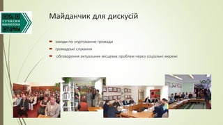 Майданчик для дискусій
 заходи по згуртуванню громади
 громадські слухання
 обговорення актуальних місцевих проблем через соціальні мережі
 