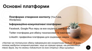 Основні платформи
Платформи створення контенту (YouTube,
Wordpress)
Інформаційно-комунікативні платформи:
Facebook, Google Plus перш за все соціальні платформи
Twitter платформа для обміну посиланнями та новинами.
LinkedIn: професійна платформа для соціальних мереж
12
«Настав час тотального обміну інформацією між конкретними людьми. В цьому і
полягає майбутнє інтернет-реклами: ніщо не спрацює краще, ніж рекомендація
твого друга, яку ти можеш подивитися на його сторінці» (Марк Цукерберг)
 