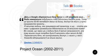 “
￮ Десь в Google зберігається база даних з з 25 мільйонів книг…
Люди намагалися побудувати таку бібліотеку багато років. Тепер
це просто 50-60 петабайт даних на диску, доступ до яких є у купки
програмістів проекту...
￮ Я запитав людину, яка працювала над проектом, а що… стоїть між
нами і цифровою громадською бібліотекою на 25 мільйонів томів?
Він сказав, що через це у людини були б великі неприємності, але
йому всього лише потрібно було б написати один запит до БД.
1. Переключити біти, які контролюють доступ, з «викл» у «вкл».
2. Команда відпрацювала б за кілька хвилин.
3. Джеймс СОММЕРС
Project Ocean (2002-2011)
17
 