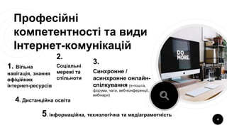 Професійні
компетентності та види
Інтернет-комунікацій
1. Вільна
навігація, знання
офіційних
інтернет-ресурсів
2.
Соціальні
мережі та
спільноти
3.
Синхронне /
асинхронне онлайн-
спілкування (е-пошта,
форуми, чати, веб-конференції,
вебінари)
4
4. Дистанційна освіта
5. інформаційна, технологічна та медіаграмотність
 