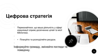 Цифрова стратегія
￮
￮ Переконайтеся, що ваша діяльність у сфері
комунікації сприяє досягненню цілей та місії
бібліотеки.
￮
￮ • Плануйте та розподіляйте ресурси.
￮
Інформуйте громаду, змінюйте погляди та
поведінку. 9
 